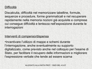 Difficoltà
Discalculia, difficoltà nel memorizzare tabelline, formule,
sequenze e procedure, forme grammaticali e nel recuperare
rapidamente nella memoria nozioni già acquisite e comprese
cui consegue diffcioltà e lentezza nell’esposizione durante le
interrogazioni
Interventi di compenso/dispensa
•Incentivare l’utilizzo di mappe e schemi durante
l’interrogazione, anche eventualmente su supporto
digitalizzato, come previsto anche nel colloquio per l’esame di
Stato, per facilitare il recupero delle informazioni e migliorare
l’espressione verbale che tende ad essere scarna
ALLEGATO ALLA NOTA PROT. 13925 DEL 4.9.07
 