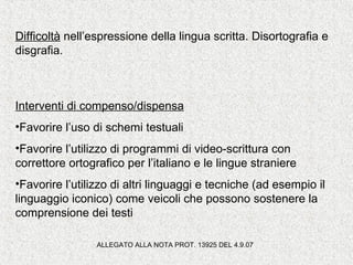 Difficoltà nell’espressione della lingua scritta. Disortografia e
disgrafia.
Interventi di compenso/dispensa
•Favorire l’uso di schemi testuali
•Favorire l’utilizzo di programmi di video-scrittura con
correttore ortografico per l’italiano e le lingue straniere
•Favorire l’utilizzo di altri linguaggi e tecniche (ad esempio il
linguaggio iconico) come veicoli che possono sostenere la
comprensione dei testi
ALLEGATO ALLA NOTA PROT. 13925 DEL 4.9.07
 