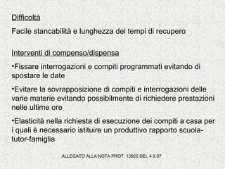 Difficoltà
Facile stancabilità e lunghezza dei tempi di recupero
Interventi di compenso/dispensa
•Fissare interrogazioni e compiti programmati evitando di
spostare le date
•Evitare la sovrapposizione di compiti e interrogazioni delle
varie materie evitando possibilmente di richiedere prestazioni
nelle ultime ore
•Elasticità nella richiesta di esecuzione dei compiti a casa per
i quali è necessario istituire un produttivo rapporto scuola-
tutor-famiglia
ALLEGATO ALLA NOTA PROT. 13925 DEL 4.9.07
 