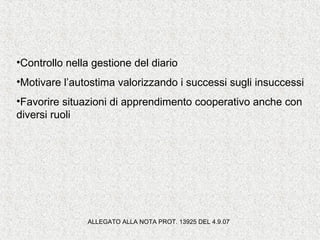 •Controllo nella gestione del diario
•Motivare l’autostima valorizzando i successi sugli insuccessi
•Favorire situazioni di apprendimento cooperativo anche con
diversi ruoli
ALLEGATO ALLA NOTA PROT. 13925 DEL 4.9.07
 