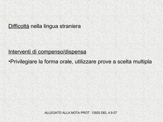 Difficoltà nella lingua straniera
Interventi di compenso/dispensa
•Privilegiare la forma orale, utilizzare prove a scelta multipla
ALLEGATO ALLA NOTA PROT. 13925 DEL 4.9.07
 