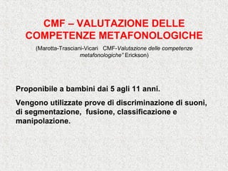 CMF – VALUTAZIONE DELLE
COMPETENZE METAFONOLOGICHE
(Marotta-Trasciani-Vicari CMF-Valutazione delle competenze
metafonologiche” Erickson)
Proponibile a bambini dai 5 agli 11 anni.
Vengono utilizzate prove di discriminazione di suoni,
di segmentazione, fusione, classificazione e
manipolazione.
 