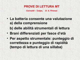• La batteria consente una valutazione
a) della comprensione
b) delle abilità strumentali di lettura
• Brani differenziati per fasce d’età
• Per aspetto strumentale: punteggio di
correttezza e punteggio di rapidità
(tempo di lettura di una sillaba)
PROVE DI LETTURA MT
Cornoldi – Colpo, O. S. Firenze
 