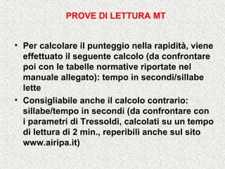 • Per calcolare il punteggio nella rapidità, viene
effettuato il seguente calcolo (da confrontare
poi con le tabelle normative riportate nel
manuale allegato): tempo in secondi/sillabe
lette
• Consigliabile anche il calcolo contrario:
sillabe/tempo in secondi (da confrontare con
i parametri di Tressoldi, calcolati su un tempo
di lettura di 2 min., reperibili anche sul sito
www.airipa.it)
PROVE DI LETTURA MT
 