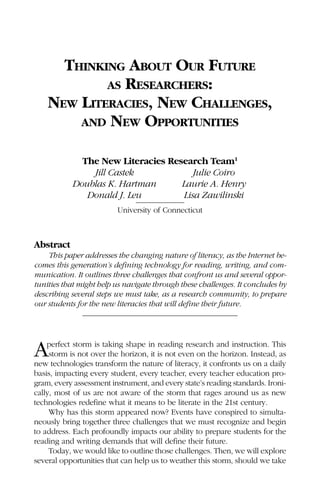 THINKING ABOUT OUR FUTURE
            AS RESEARCHERS:
    NEW LITERACIES, NEW CHALLENGES,
        AND NEW OPPORTUNITIES


             The New Literacies Research Team1
               Jill Castek            Julie Coiro
           Doublas K. Hartman      Laurie A. Henry
              Donald J. Leu        Lisa Zawilinski
                         University of Connecticut



Abstract
    This paper addresses the changing nature of literacy, as the Internet be-
comes this generation’s defining technology for reading, writing, and com-
munication. It outlines three challenges that confront us and several oppor-
tunities that might help us navigate through these challenges. It concludes by
describing several steps we must take, as a research community, to prepare
our students for the new literacies that will define their future.




A   perfect storm is taking shape in reading research and instruction. This
     storm is not over the horizon, it is not even on the horizon. Instead, as
new technologies transform the nature of literacy, it confronts us on a daily
basis, impacting every student, every teacher, every teacher education pro-
gram, every assessment instrument, and every state’s reading standards. Ironi-
cally, most of us are not aware of the storm that rages around us as new
technologies redefine what it means to be literate in the 21st century.
     Why has this storm appeared now? Events have conspired to simulta-
neously bring together three challenges that we must recognize and begin
to address. Each profoundly impacts our ability to prepare students for the
reading and writing demands that will define their future.
     Today, we would like to outline those challenges. Then, we will explore
several opportunities that can help us to weather this storm, should we take
 