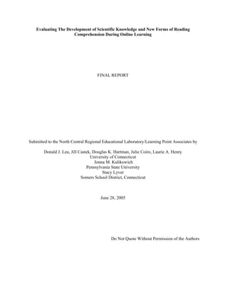 Evaluating The Development of Scientific Knowledge and New Forms of Reading
                     Comprehension During Online Learning




                                     FINAL REPORT




Submitted to the North Central Regional Educational Laboratory/Learning Point Associates by

        Donald J. Leu, Jill Castek, Douglas K. Hartman, Julie Coiro, Laurie A. Henry
                                  University of Connecticut
                                     Jonna M. Kulikowich
                                Pennsylvania State University
                                         Stacy Lyver
                             Somers School District, Connecticut



                                       June 28, 2005




                                             Do Not Quote Without Permission of the Authors
 