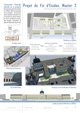 Transversalité – Passerelle
       culturelle sur la presqu’île                                                             Projet de Fin d’Etudes, Master 2
       Une traversée urbaine lierait Saô-                                                                                           Reconversion du grand Hôtel-Dieu de Lyon
       ne et Rhône, telle une passerelle
       sur la presqu’île… Un parcours
       urbain viendrait à l’encontre et à
       la rencontre du réseau intérieur
       de rues et de places du centre-
       ville lyonnais, renouvelant la
       place de l’Hôtel-Dieu dans la ville.Saône


                                                                      PROJET RIVES DE SAONE




                             Place des
                             Célestins
                                                   PROJET REAMENAGEMENT
                                                    PLACE DES JACOBINS Mercière
                                                                  Rue


                    Rue Emile Zola
                                                   Place des
                                                                    Rue de Brest
                                                   Jacobins
Place Bellecour     Rue Gasparin

                    Rue Edouard Herriot



                                                                       Place de la République
                    Rue de la République




                                                                                                                                                                           Plan Masse au 1/500ème
                                               Stratégie urbaine                                                                     Bibliothèque et Médiathèque
                                           Rhône

                                                                                                                                                                             Institut d’Histoire du Livre
                                                                                                           Musée de l’Imprimerie               Le présent                           Le futur du livre
                                                                                                             La passé du Livre       Bâtiment du Rhône et ailes en                 Projet de Pascalon
                                                                                                              Les quatre rangs             peignes de Soufflot            Dimension nationale et internatio-
                                                                                                           Rayonnement européen        Echelle de l’agglomération           nale : recherches, conférences
                                                                                                                                             et du quartier               Dimension locale : cours à la carte




                  Répartition du programmme




                                     Cour Amédée Bonnet                                                                                             Perspective sur la nouvelle place de l’Hôtel-Dieu




                                                                                                                                                       Façade principale de l’Hôtel Dieu au 1/500ème

                  Curriculum vitae                                                               Projets d’école                   Projets d’agence                            Extras                 17
 
