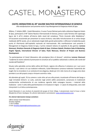  

 

    CASTEL MONASTERO AL 49° SALONE NAUTICO INTERNAZIONALE DI GENOVA
           Alla manifestazione sarà presente anche il top Management di Eleganzia Hotels & Spas
                                                          
Milano, 1° ottobre 2009 – Castel Monastero, il nuovo Tuscan Retreat parte della collezione Eleganzia Hotels
& Spas, parteciperà al 49° Salone Nautico Internazionale di Genova, presso il polo fieristico del capoluogo
ligure dal 3 all’11 ottobre all’interno dello stand del complesso “Porto Arsenale della Maddalena”.
Un’occasione eccezionale per presentare la nuova struttura, nata dalla ristrutturazione di un antico borgo
medievale dell’XI secolo, ad un selezionato target dalle grandi potenzialità e rafforzare la leadership quale
punto di riferimento dell’ospitalità nazionale ed internazionale. Alla manifestazione sarà presente il
Management di Eleganzia Hotels & Spas, il primo network italiano di ospitalità di alta gamma: Lorenzo
Giannuzzi, Direttore Generale di Eleganzia Hotels & Spas; Cristiano Cabutti, Direttore Sales & Marketing;
Angelo Vignola, International Director of Sales; Paolo Mancuso, Director of Project and Business
Development.

“La partecipazione di Castel Monastero alla prestigiosa fiera di Genova”, sottolinea Lorenzo Giannuzzi
“conferma la nostra volontà di promuovere la struttura ad un pubblico selezionato e attento alle novità del
mondo dell’hotellerie”.

Situato nella splendida cornice delle colline del Chianti, regione che affascina il visitatore con i suoi scorci
naturali, i suoi silenzi e le sue tradizioni millenarie, Castel Monastero conserva inalterata l’autenticità dei
luoghi che lo circondano in un contesto di rara eleganza, ideale per chi è alla ricerca di un luogo unico dove
prendersi cura del proprio corpo e ritrovare serenità e relax.

Ad attendere gli ospiti, 76 tra camere e suite oltre ad una villa privata, incastonate all’interno del borgo e
negli immediati dintorni. Le suite, costruite negli antichi edifici preesistenti, conservano le tradizionali
caratteristiche architettoniche di una residenza signorile della campagna toscana: i materiali della
tradizione - come il cotto della pavimentazione e le travature in legno - e i pezzi di antiquariato, sono stati
interpretati in un’ottica contemporanea.

Castel Monastero è una struttura di proprietà del gruppo di Forte Village, il pluripremiato resort di lusso a Santa
Margherita di Pula in Sardegna. Per ulteriori informazioni e prenotazioni: www.castelmonastero.com.

Per ulteriori informazioni stampa contattare:
Ufficio stampa Castel Monastero
Annalisa Viglietta
T. 0577 570001
E-mail: Annalisa.Viglietta@castelmonastero.com




 
 