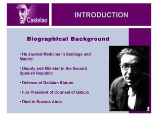 INTRODUCTION Biographical Background He studied Medicine in Santiago and Madrid.  Deputy and Minister in the Second Spanish Republic Defense of Galician Statute Firs President of Counsel of Galicia Died in Buenos Aires 