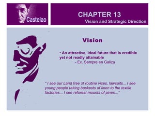CHAPTER 13 Vision An attractive, ideal future that is credible yet not readly attainable - Ex. Sempre en Galiza “  I see our Land free of routine vices, lawsuits... I see young people taking baskests of linen to the textile factories... I see reforest mounts of pines...” Vision and Strategic Direction  