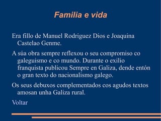 Familia e vida
Era fillo de Manuel Rodriguez Dios e Joaquina
Castelao Genme.
A súa obra sempre reflexou o seu compromiso co
galeguismo e co mundo. Durante o exilio
franquista publicou Sempre en Galiza, dende entón
o gran texto do nacionalismo galego.
Os seus debuxos complementados cos agudos textos
amosan unha Galiza rural.
Voltar

 