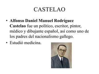 CASTELAO 
• Alfonso Daniel Manuel Rodríguez 
Castelao fue un político, escritor, pintor, 
médico y dibujante español, así como uno de 
los padres del nacionalismo gallego. 
• Estudió medicina. 
 