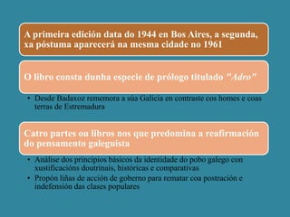 A primeira edición data do 1944 en Bos Aires, a segunda,
xa póstuma aparecerá na mesma cidade no 1961
O libro consta dunha especie de prólogo titulado "Adro"
• Desde Badaxoz rememora a súa Galicia en contraste cos homes e coas
terras de Estremadura
Catro partes ou libros nos que predomina a reafirmación
do pensamento galeguista
• Análise dos principios básicos da identidade do pobo galego con
xustificacións doutrinais, históricas e comparativas
• Propón liñas de acción de goberno para rematar coa postración e
indefensión das clases populares
 