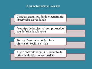 Características xerais
Castelao era un profundo e penetrante
observador da realidade
Prototipo de intelectual comprometido
coa defensa da súa terra
Toda a súa obra ten unha clara
dimensión social e crítica
A arte convértese nun instrumento de
difusión do ideario nacionalista
 