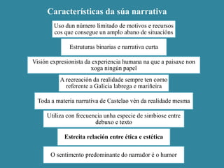 Características da súa narrativa
Uso dun número limitado de motivos e recursos
cos que consegue un amplo abano de situacións
Estruturas binarias e narrativa curta
Visión expresionista da experiencia humana na que a paisaxe non
xoga ningún papel
A recreación da realidade sempre ten como
referente a Galicia labrega e mariñeira
Toda a materia narrativa de Castelao vén da realidade mesma
Utiliza con frecuencia unha especie de simbiose entre
debuxo e texto
Estreita relación entre ética e estética
O sentimento predominante do narrador é o humor
 