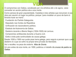 VIDA
 O compromiso con Galiza, canalizado por vía artística até o de agora, vaise
converter en acción política ata a súa morte.
 Como persoa de gran popularidade, Castelao é dos artistas que renuncian á súa
obra por asumir un lugar na política, porque “para modelar un povo de barro é
forzoso luxar as mans”.
• Fundación do Partido Galeguista.
• Deputado nas Cortes da República
• Unificación do nacionalismo político.
• Estatuto de Autonomía de Galiza.
• Desterro durante o Bienio Negro (1934-1935) de Lerroux.
• Compromiso antifascista durante a Guerra civil.
• Exilio e loita pola continuidade da causa galega.
 Desde 1936 a 1950 non puido pisar terra galega, pero seguía a pensar que o peor
desterro é o que se sofre na propia terra privada de liberdade.
 Así o recolleu na peza de oratoria Alba de Groria.
 Un ano antes da súa morte, en 1950, publicou o traballo As cruces de pedra na
Galiza.
 