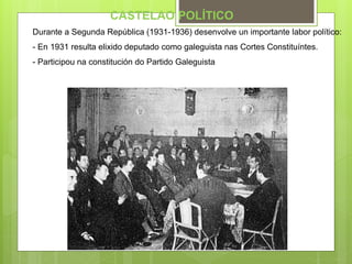 CASTELAO POLÍTICO
Durante a Segunda República (1931-1936) desenvolve un importante labor político:
- En 1931 resulta elixido deputado como galeguista nas Cortes Constituíntes.
- Participou na constitución do Partido Galeguista.
 