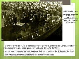 MITIN PRO-ESTATUTO
PRAZA DE TOUROS DE
PONTEVEDRA
INTERVÉN
ALEXANDRE BÓVEDA,
SINÁLASE AALFONSO
D. CASTELAO.
- O maior éxito do PG é a consecución do primeiro Estatuto de Galiza, aprobado
maioritariamente polo pobo galego en plebiscito (28 xuño de 1936).
- Nunca entrou en vigor por mor do Golpe de Estado fascista do 18 de xullo de 1936.
- As Cortes republicanas aprobárono o 1 de febreiro de 1938.
 