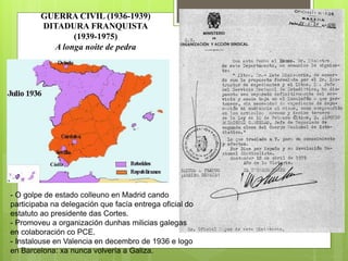 GUERRA CIVIL (1936-1939)
DITADURA FRANQUISTA
(1939-1975)
A longa noite de pedra
.- O golpe de estado colleuno en Madrid cando
participaba na delegación que facía entrega oficial do
estatuto ao presidente das Cortes.
- Promoveu a organización dunhas milicias galegas
en colaboración co PCE.
- Instalouse en Valencia en decembro de 1936 e logo
en Barcelona: xa nunca volvería a Galiza.
 