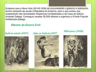 Atila en Galicia (1937)Galicia mártir (1937)
Milicianos (1938)
Embarca cara a Nova York (20-VII-1938) ao encomedarlle o goberno a realización
dunha campaña de axuda á República en América, para o que contou coa
colaboración das Sociedades Hispánicas Confederadas e da Casa de Galicia
Unidade Galega. Conseguiu recadar 50.000 dólares e organizou a Fronte Popular
Antifascista Galega,
Álbums da Guerra Civil
 
