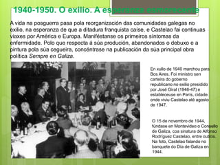 O 15 de novembro de 1944,
fúndase en Montevideo o Consello
de Galiza, coa sinatura de Alfonso
Rodríguez Castelao, entre outros.
Na foto, Castelao falando no
banquete do Día de Galiza en
1944.
1940-1950. O exilio. A esperanza esmorecente
A vida na posguerra pasa pola reorganización das comunidades galegas no
exilio, na esperanza de que a ditadura franquista caíse, e Castelao fai continuas
viaxes por América e Europa. Maniféstanse os primeiros síntomas da
enfermidade. Polo que respecta á súa produción, abandonados o debuxo e a
pintura pola súa cegueira, concéntrase na publicación da súa principal obra
política Sempre en Galiza.
En xullo de 1940 marchou para
Bos Aires. Foi ministro sen
carteira do goberno
republicano no exilio presidido
por José Giral (1946-47) e
estableceuse en París, cidade
onde viviu Castelao até agosto
de 1947.
 