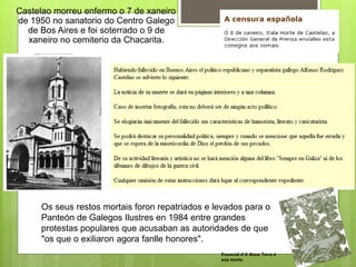 Castelao morreu enfermo o 7 de xaneiro
de 1950 no sanatorio do Centro Galego
de Bos Aires e foi soterrado o 9 de
xaneiro no cemiterio da Chacarita.
Os seus restos mortais foron repatriados e levados para o
Panteón de Galegos Ilustres en 1984 entre grandes
protestas populares que acusaban as autoridades de que
"os que o exiliaron agora fanlle honores".
Especial d’A Nosa Terra á
súa morte.
 