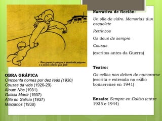 Narrativa de ficción:
Un ollo de vidro. Memorias dun
esquelete
Retrincos
Os dous de sempre
Cousas
(escritos antes da Guerra)
Teatro:
Os vellos non deben de namorarse
(escrita e estreada no exilio
bonaerense en 1941)
Ensaio: Sempre en Galiza (entre
1935 e 1944)
OBRA GRÁFICA
Cincoenta homes por dez reás (1930)
Cousas da vida (1926-29)
Album Nós (1931)
Galicia Mártir (1937)
Atila en Galicia (1937)
Milicianos (1938)
 