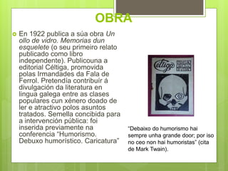 OBRA
“Debaixo do humorismo hai
sempre unha grande door; por iso
no ceo non hai humoristas” (cita
de Mark Twain).
 En 1922 publica a súa obra Un
ollo de vidro. Memorias dun
esquelete (o seu primeiro relato
publicado como libro
independente). Publicouna a
editorial Céltiga, promovida
polas Irmandades da Fala de
Ferrol. Pretendía contribuír á
divulgación da literatura en
lingua galega entre as clases
populares cun xénero doado de
ler e atractivo polos asuntos
tratados. Semella concibida para
a intervención pública: foi
inserida previamente na
conferencia “Humorismo.
Debuxo humorístico. Caricatura”
 