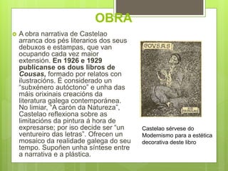 OBRA
Castelao sérvese do
Modernismo para a estética
decorativa deste libro
 A obra narrativa de Castelao
arranca dos pés literarios dos seus
debuxos e estampas, que van
ocupando cada vez maior
extensión. En 1926 e 1929
publícanse os dous libros de
Cousas, formado por relatos con
ilustracións. É considerado un
“subxénero autóctono” e unha das
máis orixinais creacións da
literatura galega contemporánea.
No limiar, “A carón da Natureza”,
Castelao reflexiona sobre as
limitacións da pintura á hora de
expresarse; por iso decide ser “un
ventureiro das letras”. Ofrecen un
mosaico da realidade galega do seu
tempo. Supoñen unha síntese entre
a narrativa e a plástica.
 
