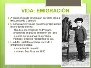 VIDA: EMIGRACIÓN
 A experiencia da emigración percorre toda a
existencia de Castelao.
 O neno Daniel viviuna en carne propia desde
fóra e desde dentro:
• fillo dun pai emigrado ás Pampas
arxentinas ao pouco de nacer, en 1886
• estadía de tres anos nas propias
Pampas, onde se reencontra co pai.
 O adulto Castelao acabará sufrindo a
emigración forzosa:
• a experiencia do exilio
• morte en Bos Aires en 1950
 
