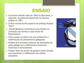 ENSAIO
 A primeira edición data do 1944 en Bos Aires, a
segunda, xa póstuma aparecerá na mesma
cidade no 1961
 O libro consta dunha especie de prólogo titulado
"Adro"
 Desde Badaxoz rememora a súa Galicia en
contraste cos homes e coas terras de
Estremadura
 Catro partes ou libros nos que predomina a
reafirmación do pensamento galeguista
 Análise dos principios básicos da identidade do
pobo galego con xustificacións doutrinais,
históricas e comparativas
 Propón liñas de acción de goberno para rematar
coa postración e indefensión das clases
populares
 