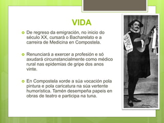 VIDA
 De regreso da emigración, no inicio do
século XX, cursará o Bacharelato e a
carreira de Medicina en Compostela.
 Renunciará a exercer a profesión e só
axudará circunstancialmente como médico
rural nas epidemias de gripe dos anos
vinte.
 En Compostela xorde a súa vocación pola
pintura e pola caricatura na súa vertente
humorística. Tamén desempeña papeis en
obras de teatro e participa na tuna.
 