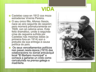 VIDA
 Castelao casa en 1912 coa moza
estradense Virxinia Pereira.
 O seu único fillo, Afonso Xesús,
nace ao ano seguinte de casaren;
pero morrerá prematuramente en
1928, con só catorce anos. Este
feito dramático, unido á segunda
crise de cegueira sufrida por
Castelao nas mesmas datas (a
primeira fora en 1914) son o
preludio da súa entrega á causa
política do país.
 Os seus vencellamentos políticos
non pasan nesta época (1915) das
colaboracións no xornal anticaciquil
local "El Barbero municipal" e
comeza a gañarse un creto como
caricaturista na prensa galega e
madrileña.
 