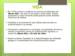 VIDA
 En 1916 comeza a publicar na prensa as estampas do
álbum Nós, nas que se conxuga o amor polas clases
populares e unha crecente preocupación polos dereitos
nacionais de Galiza.
 Castelao é consciente de que Galiza está sumida na
subordinación e no atraso.
 Comparte a aspiración a conseguir a propiedade da terra e
retrata a represión contra as mobilizacións agrarias, a
través do álbum Nós e Un ollo de vidro.
 Neste contexto Castelao ve a especificidade da realidade
galega e a necesidade dun proxecto político propio.
 