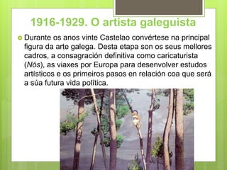 1916-1929. O artista galeguista
 Durante os anos vinte Castelao convértese na principal
figura da arte galega. Desta etapa son os seus mellores
cadros, a consagración definitiva como caricaturista
(Nós), as viaxes por Europa para desenvolver estudos
artísticos e os primeiros pasos en relación coa que será
a súa futura vida política.
 