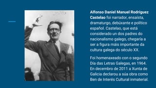 Alfonso Daniel Manuel Rodríguez
Castelao foi narrador, ensaísta,
dramaturgo, debúxante e político
español. Castelao, que está
considerado un dos padres do
nacionalismo galego, chegaría a
ser a figura máis importante da
cultura galega do século XX.
Foi homenaxeado con o segundo
Día das Letras Galegas, en 1964.​
En decembro de 2011 a Xunta de
Galicia declarou a súa obra como
Ben de Interés Cultural inmaterial.
 