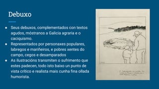 Debuxo
● Seus debuxos, complementados con textos
agudos, móstranos a Galicia agraria e o
caciquismo.
● Representados por personaxes populares,
labregos e mariñeiros, e pobres xentes do
campo, cegos e desamparados
● As ilustracións transmiten o sufrimento que
estes padecen, todo isto baixo un punto de
vista crítico e realista mais cunha fina ollada
humorista.
 