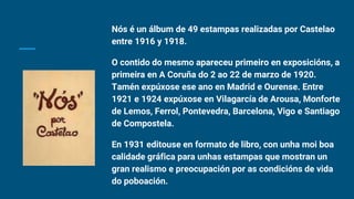 Nós é un álbum de 49 estampas realizadas por Castelao
entre 1916 y 1918.
O contido do mesmo apareceu primeiro en exposicións, a
primeira en A Coruña do 2 ao 22 de marzo de 1920.
Tamén expúxose ese ano en Madrid e Ourense. Entre
1921 e 1924 expúxose en Vilagarcía de Arousa, Monforte
de Lemos, Ferrol, Pontevedra, Barcelona, Vigo e Santiago
de Compostela.
En 1931 editouse en formato de libro, con unha moi boa
calidade gráfica para unhas estampas que mostran un
gran realismo e preocupación por as condicións de vida
do poboación.
 