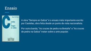 Ensaio
A obra “Sempre en Galiza” é o ensaio máis importante escrito
por Castelao, obra feita desde un punto de vista nacionalista.
Por outra banda, “As cruces de pedra na Bretaña” e “As cruces
de pedra na Galiza” tratan sobre a arte popular.
 
