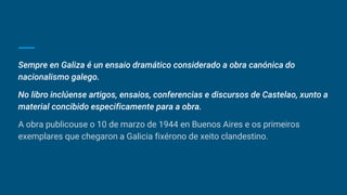 Sempre en Galiza é un ensaio dramático considerado a obra canónica do
nacionalismo galego.
No libro inclúense artigos, ensaios, conferencias e discursos de Castelao, xunto a
material concibido especificamente para a obra.
A obra publicouse o 10 de marzo de 1944 en Buenos Aires e os primeiros
exemplares que chegaron a Galicia fixérono de xeito clandestino.
 