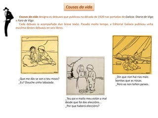 Cousas da vida
_Que me dás se son o teu mozo?
_Eu? Douche unha labazada.
_Teu pai e mailo meu están a mal
desde que foi das eleccións...
_Por que haberá eleccións?
_Din que non hai rías máis
bonitas que as nosas.
_Pero xa non teñen peixes.
Cousas da vida designa os debuxos que publicou na década de 1920 nas portadas de Galicia. Diario de Vigo
e Faro de Vigo.
Cada debuxo ía acompañado dun breve texto. Pasado moito tempo, a Editorial Galaxia publicou unha
escolma destes debuxos en seis libros.
 