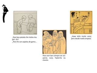 Para vivir ben cómpre ser así:
parvo, cuco, hipócrita ou
chorón.
_Hoxe teño moito sono;
pero desde mañá empezo.
_Que boa patada che meteu teu
pai! Eh?
_Pero foi con zapatos de goma...
 