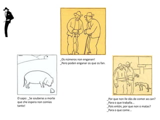 O sapo: _Se souberas a morte
que che espera non comías
tanto!
_Os números non enganan!
_Pero poden enganar os que os fan.
_Por que non lle dás de comer ao can?
_Para o que traballa...
_Pois entón, por que non o matas?
_Para o que come...
 