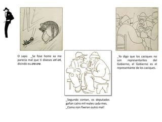 O sapo _Se fose home xa me
parecía mal que ti dixeses cri cri,
dicindo eu cro cro.
_Segundo contan, os deputados
gañan catro mil reales cada mes.
_Como non fixeran outro mal!
_Yo digo que los caciques no
son representantes del
Gobierno; el Gobierno es el
representante de los caciques.
 