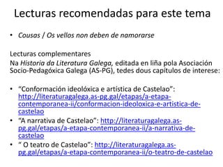 Lecturas recomendadas para este tema
• Cousas / Os vellos non deben de namorarse
Lecturas complementares
Na Historia da Literatura Galega, editada en liña pola Asociación
Socio-Pedagóxica Galega (AS-PG), tedes dous capítulos de interese:
• “Conformación ideolóxica e artística de Castelao”:
http://literaturagalega.as-pg.gal/etapas/a-etapa-
contemporanea-ii/conformacion-ideoloxica-e-artistica-de-
castelao
• “A narrativa de Castelao”: http://literaturagalega.as-
pg.gal/etapas/a-etapa-contemporanea-ii/a-narrativa-de-
castelao
• “ O teatro de Castelao”: http://literaturagalega.as-
pg.gal/etapas/a-etapa-contemporanea-ii/o-teatro-de-castelao
 