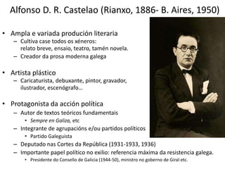 Alfonso D. R. Castelao (Rianxo, 1886- B. Aires, 1950)
• Ampla e variada produción literaria
– Cultiva case todos os xéneros:
relato breve, ensaio, teatro, tamén novela.
– Creador da prosa moderna galega
• Artista plástico
– Caricaturista, debuxante, pintor, gravador,
ilustrador, escenógrafo…
• Protagonista da acción política
– Autor de textos teóricos fundamentais
• Sempre en Galiza, etc
– Integrante de agrupacións e/ou partidos políticos
• Partido Galeguista
– Deputado nas Cortes da República (1931-1933, 1936)
– Importante papel político no exilio: referencia máxima da resistencia galega.
• Presidente do Consello de Galicia (1944-50), ministro no goberno de Giral etc.
 