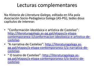 Lecturas complementares
Na Historia da Literatura Galega, editada en liña pola
Asociación Socio-Pedagóxica Galega (AS-PG), tedes dous
capítulos de interese:
• “Conformación ideolóxica e artística de Castelao”:
http://literaturagalega.as-pg.gal/etapas/a-etapa-
contemporanea-ii/conformacion-ideoloxica-e-artistica-de-
castelao
• “A narrativa de Castelao”: http://literaturagalega.as-
pg.gal/etapas/a-etapa-contemporanea-ii/a-narrativa-de-
castelao
• “ O teatro de Castelao”: http://literaturagalega.as-
pg.gal/etapas/a-etapa-contemporanea-ii/o-teatro-de-
castelao
 