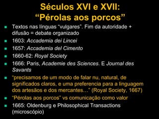 Séculos XVI e XVII:
“Pérolas aos porcos”












Textos nas línguas “vulgares”. Fim da autoridade +
difusão = debate organizado
1603: Accademia dei Lincei
1657: Accademia del Cimento
1660-62: Royal Society
1666: Paris, Academie des Sciences. E Journal des
Savants
“precisamos de um modo de falar nu, natural, de
significados claros, e uma preferencia para a linguagem
dos artesãos e dos mercantes…” (Royal Society, 1667)
“Pérolas aos porcos” vs comunicação como valor
1665: Oldenburg e Philosophical Transactions
(microscópio)

 