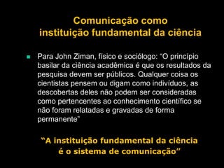 Comunicação como
instituição fundamental da ciência


Para John Ziman, físico e sociólogo: “O princípio
basilar da ciência acadêmica é que os resultados da
pesquisa devem ser públicos. Qualquer coisa os
cientistas pensem ou digam como indivíduos, as
descobertas deles não podem ser consideradas
como pertencentes ao conhecimento científico se
não foram relatadas e gravadas de forma
permanente”
“A instituição fundamental da ciência
é o sistema de comunicação”

 