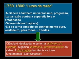 1750-1800: “Luzes da razão”
•A ciência é também universalismo, progresso,
luz da razão contra a superstição e o
preconceito
•Determinismo (Laplace)
•Ela se torna símbolo de conhecimento puro,
verdadeiro, para todos... E todas.

Ciência é idealizada, e se torna sinônimo de
verdade. Significa libertação, democratização do
saber. A divulgação da ciência se torna
fundamental (Encyclopédie)

 